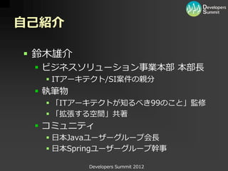 自己紹介

 鈴木雄介
  ビジネスソリューション事業本部 本部長
   ITアーキテクト/SI案件の親分
  執筆物
   「ITアーキテクトが知るべき99のこと」監修
   「拡張する空間」共著
  コミュニティ
   日本Javaユーザーグループ会長
   日本Springユーザーグループ幹事

         Developers Summit 2012
 