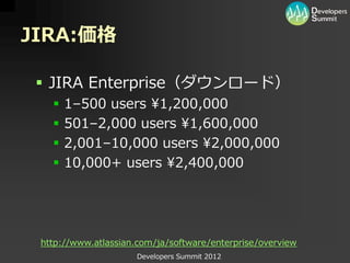 JIRA:価格

  JIRA Enterprise（ダウンロード）
      1–500 users ¥1,200,000
      501–2,000 users ¥1,600,000
      2,001–10,000 users ¥2,000,000
      10,000+ users ¥2,400,000




 http://www.atlassian.com/ja/software/enterprise/overview
                      Developers Summit 2012
 