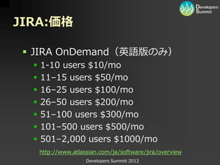 JIRA:価格

  JIRA OnDemand（英語版のみ）
     1-10 users $10/mo
     11–15 users $50/mo
     16–25 users $100/mo
     26–50 users $200/mo
     51–100 users $300/mo
     101–500 users $500/mo
     501–2,000 users $1000/mo
      http://www.atlassian.com/ja/software/jira/overview
                      Developers Summit 2012
 