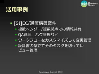 活用事例

 [SI]EC/通販構築案件
    複数ベンダー/複数拠点での情報共有
    QA管理、バグ管理など
    ワークフローをカスタマイズして変更管理
    設計書の章立て分のタスクを切ってレ
     ビュー管理




          Developers Summit 2012
 