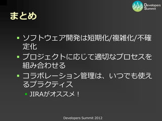 まとめ

 ソフトウェア開発は短期化/複雑化/不確
  定化
 プロジェクトに応じて適切なプロセスを
  組み合わせる
 コラボレーション管理は、いつでも使え
  るプラクティス
  JIRAがオススメ！


         Developers Summit 2012
 