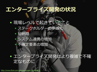 エンタープライズ開発の状況

          現場レベルで起きていること
                 ステークホルダーの多様化
                 短納期
                 システム連携の増加
                 不確定要素の増加


          エンタープライズ開発はより複雑で不確
           定なものに
                                           Developers Summit 2012
http://www.flickr.com/photos/emagic /51069522/
 