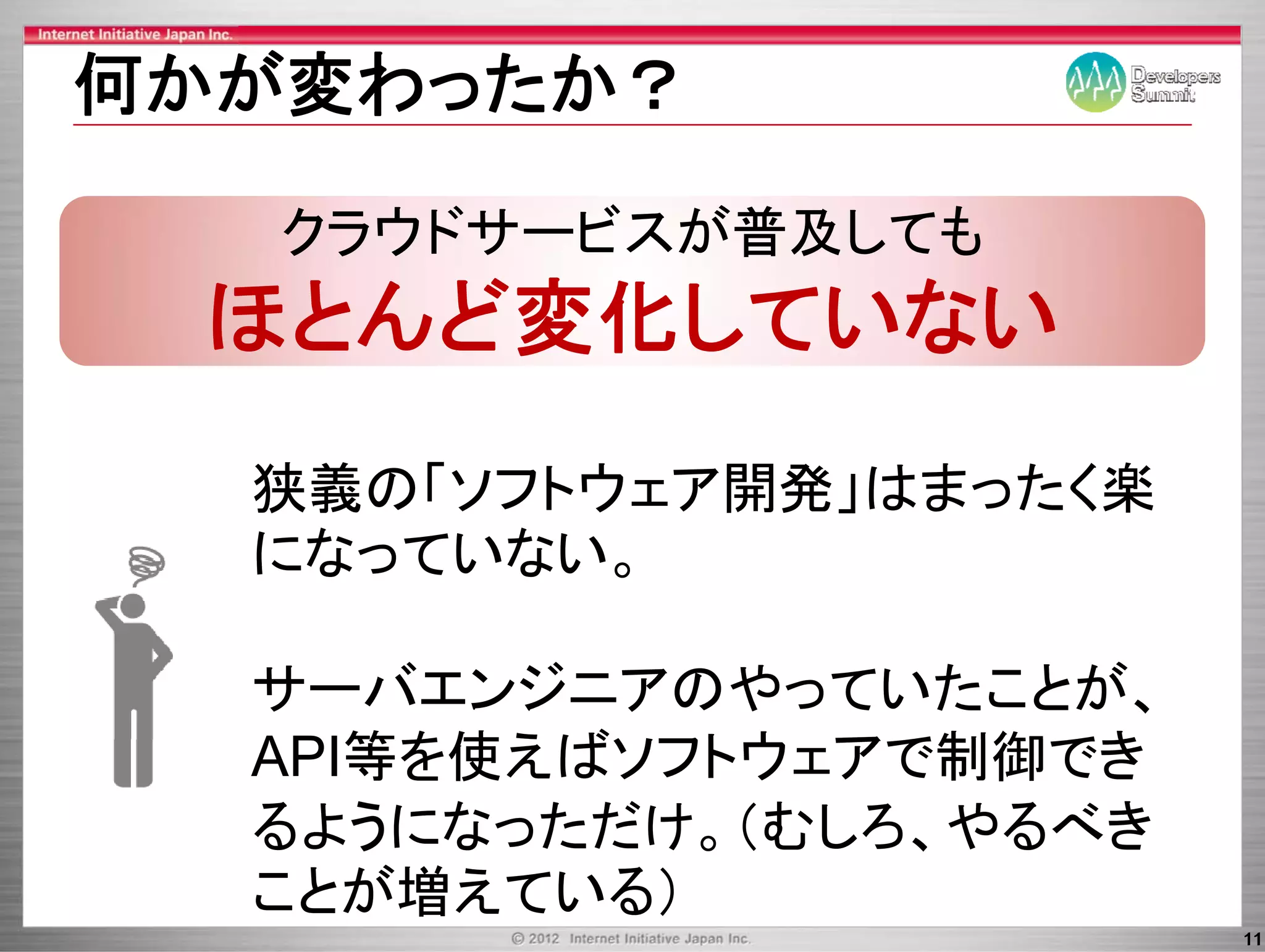 何かが変わったか？

   クラウドサービスが普及しても
   ク ウドサ ビ が普及し も
 ほとんど変化していない
  狭義の「ソフトウェア開発」はまったく楽
  になっていない。
   な   な

  サーバエンジニアのやっていたことが、
  API等を使えばソフトウェアで制御でき
  API等を使えばソフトウ アで制御でき
  るようになっただけ。（むしろ、やる き
  るようになっただけ。（むしろ、やるべき
  ことが増えている）
                        11
 