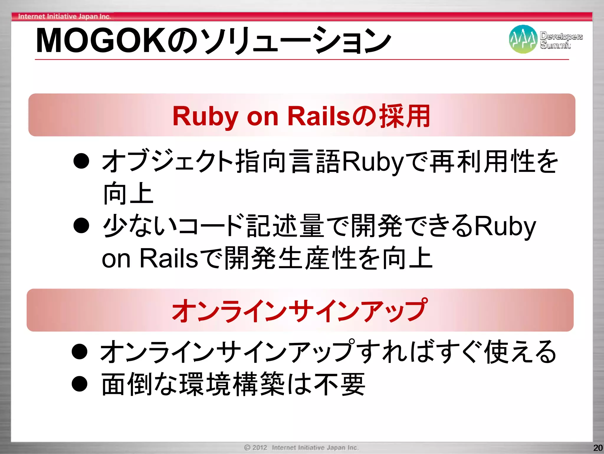 MOGOKのソリュ ション
MOGOKのソリューション

     Ruby on Railsの採用
  オブジェクト指向言語Rubyで再利用性を
  オブジ クト指向言語       再利用性を
  向上
  少ないコード記述量で開発できるRuby
  on R il で開発生産性を向上
     Railsで開発生産性を向上
     オンラインサインアップ
     オンラインサインア プ
  オンラインサインアップすればすぐ使える
  面倒な環境構築は不要

                           20
 