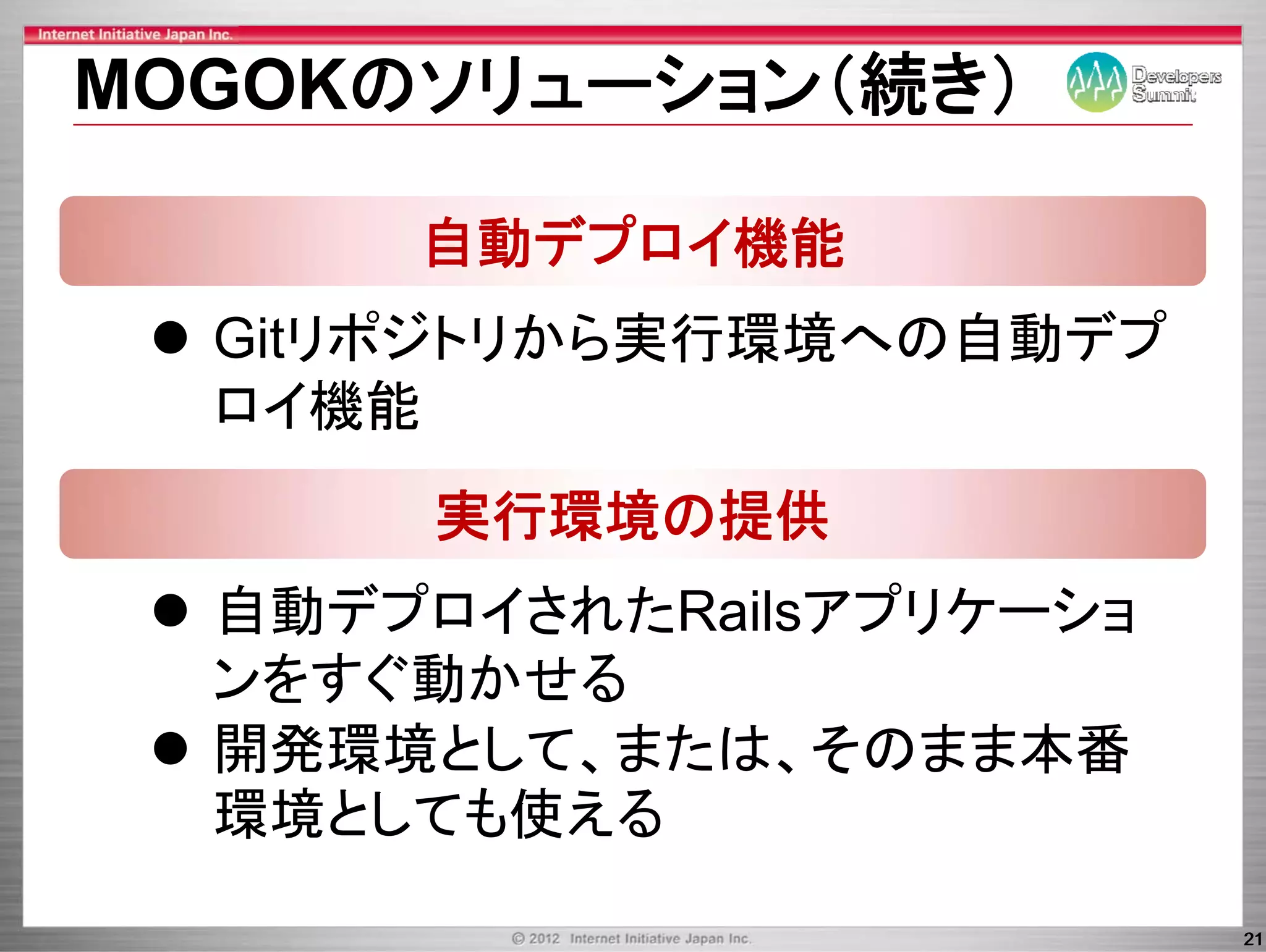 MOGOKのソリュ ション（続き）
MOGOKのソリューション（続き）

      自動デプロイ機能
  Gitリポジトリから実行環境への自動デプ
  G リポジトリから実行環境   自動デプ
  ロイ機能
       実行環境の提供
  自動デ
  自動デプロイされたRailsアプリケーショ
        され      ア リケ シ
  ンをすぐ動かせる
  開発環境として、または、そのまま本番
  開発環境として または そのまま本番
  環境としても使える
                          21
 