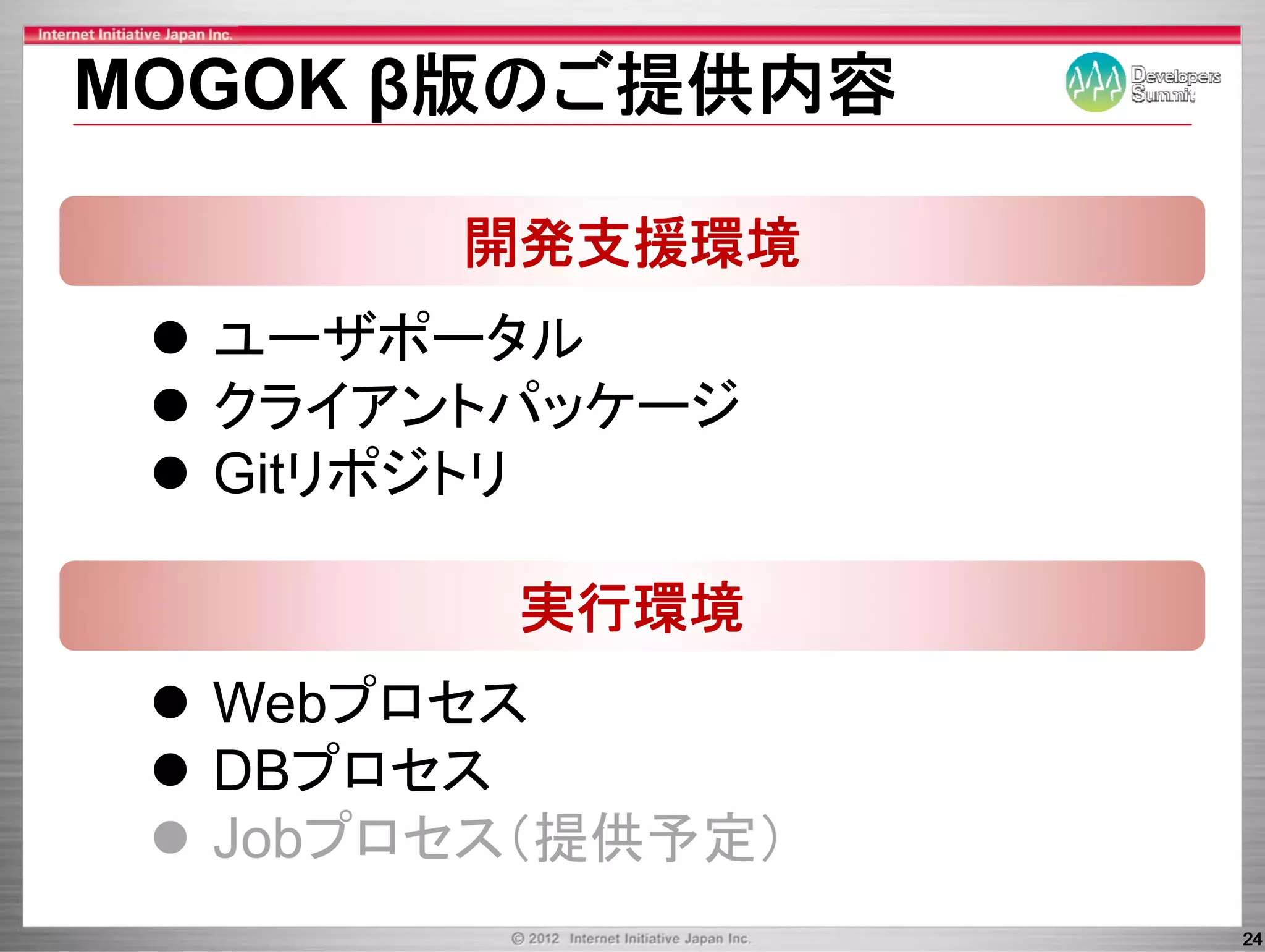 MOGOK β版のご提供内容

       開発支援環境
  ユーザポータル
      ザポ タ
  クライアントパッケ ジ
  クライアントパッケージ
  Gitリポジトリ

        実行環境
  Webプロセス
  DBプロセス
  Jobプロセス（提供予定）
                  24
 