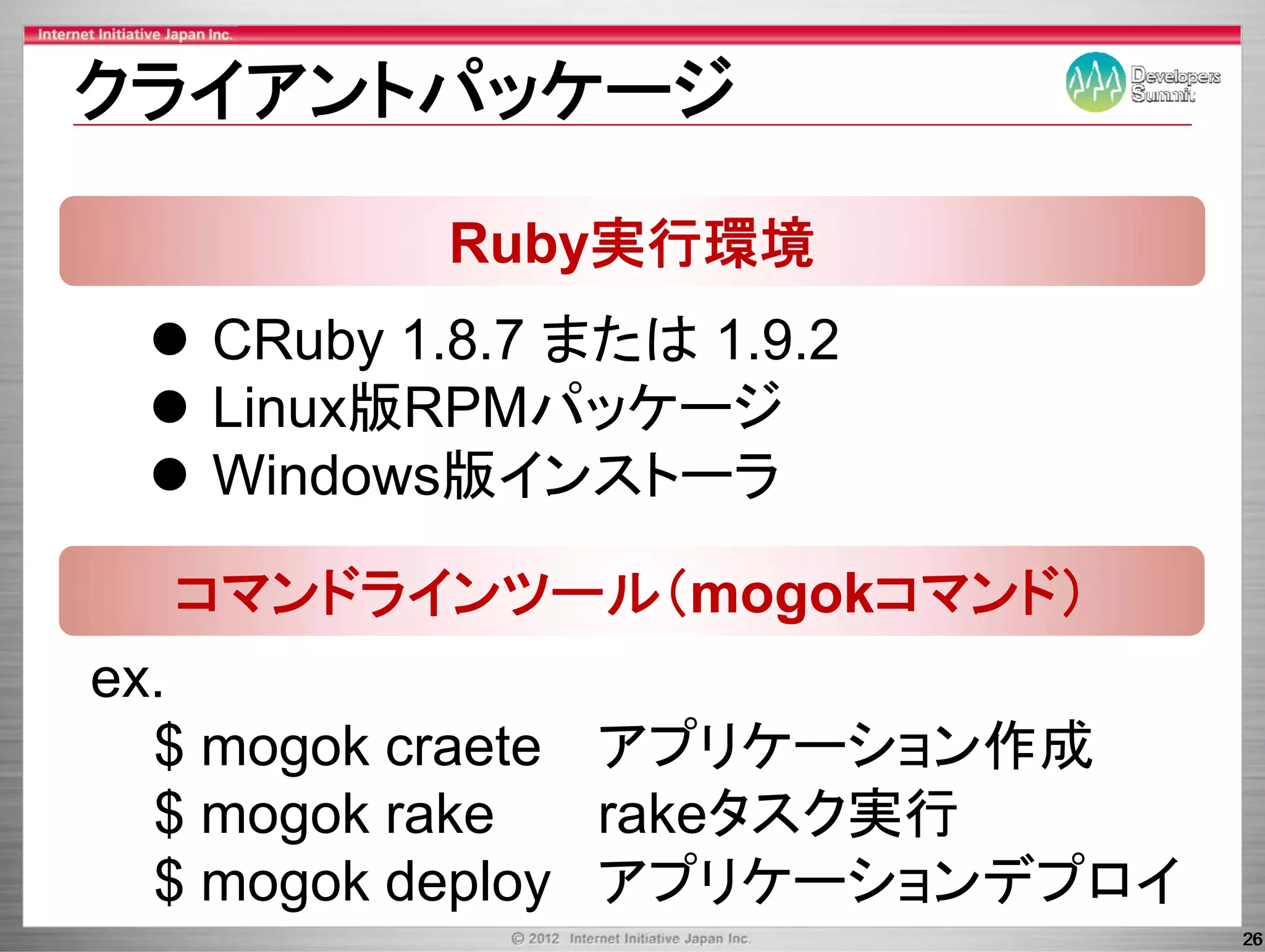 クライアントパッケ ジ
クライアントパッケージ

          Ruby実行環境
   CRuby 1.8.7 または 1.9.2
   Linux版RPMパッケ ジ
   Linux版RPMパッケージ
   Windows版インストーラ

  コマンドラインツール（mogokコマンド）
ex.
  $ mogok craete アプリケ ション作成
                 アプリケーション作成
  $ mogok rake   rakeタスク実行
  $ mogok deploy アプリケーションデプロイ
                                26
 