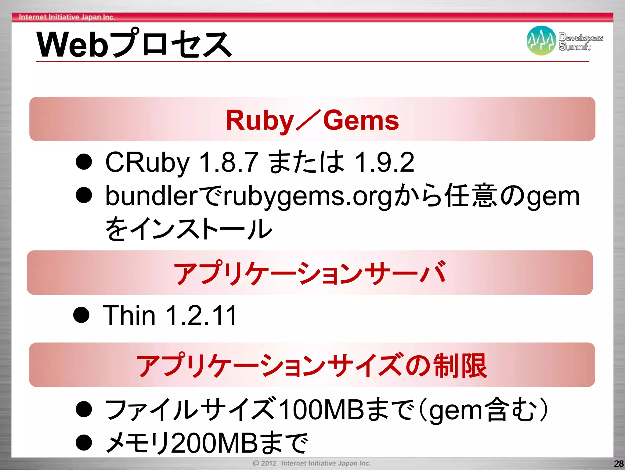 Webプロセス

         Ruby／Gems
  CRuby 1.8.7
  CR b 1 8 7 または 1 9 2
                   1.9.2
  bundlerでrubygems.orgから任意のgem
              yg     g     g
  をインストール
        アプリケーションサーバ
          プ       バ
  Thin 1 2 11
       1.2.11
   アプリケーションサイズの制限
  ファイルサイズ100MBまで（gem含む）
  メモリ200MBまで
                                 28
 
