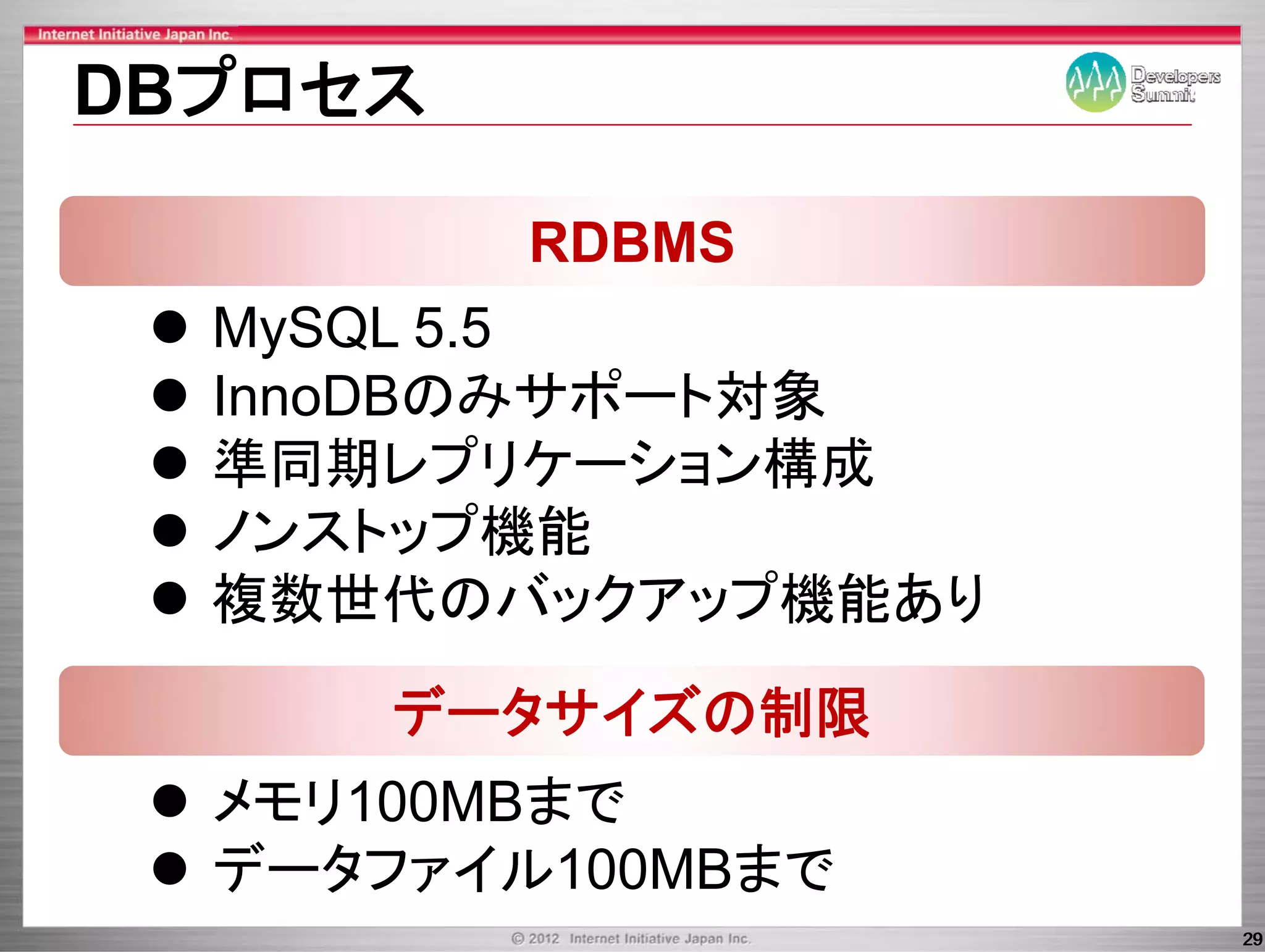 DBプロセス

         RDBMS
  MySQL 5 5
  M SQL 5.5
  InnoDBのみサポート対象
  準同期レプリケーション構成
  ノンストップ機能
  複数世代のバックアップ機能あり

      データサイズの制限
  メモリ100MBまで
  データファイル100MBまで
  デ タ         ま
                    29
 