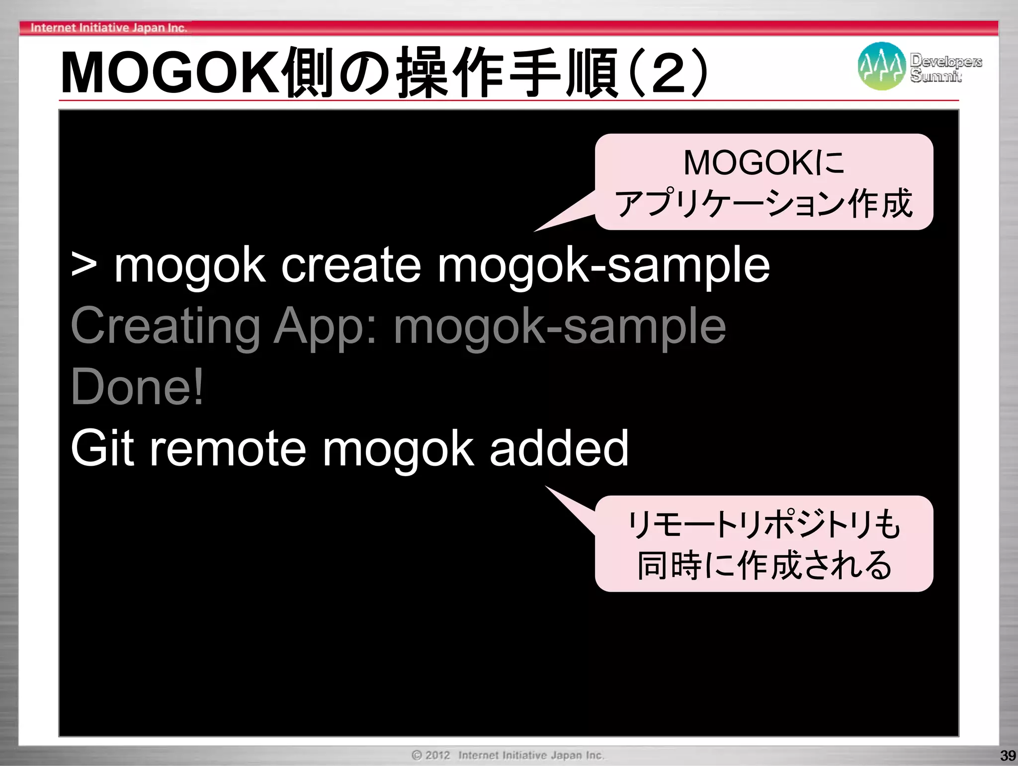 MOGOK側の操作手順（２）
                      MOGOKに
                    アプリケーション作成
> mogok create mogok-sample
               mogok sample
Creating App: mogok-sample
              mogok sample
Done!
Git remote mogok added
                     リモートリポジトリも
                          ポジ も
                     同時に作成される




                                  39
 