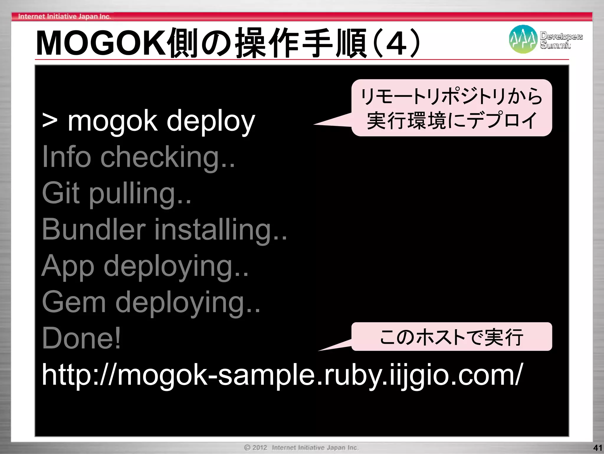 MOGOK側の操作手順（４）
                       リモ トリポジトリから
                       リモートリポジトリから
> mogok deploy         実行環境にデプロイ
Info checking..
     checking
Git pulling..
Bundler installing..
App deploying..
Gem deploying..
       deploying
Done!                   このホストで実行

http://mogok-sample.ruby.iijgio.com/

                                       41
 