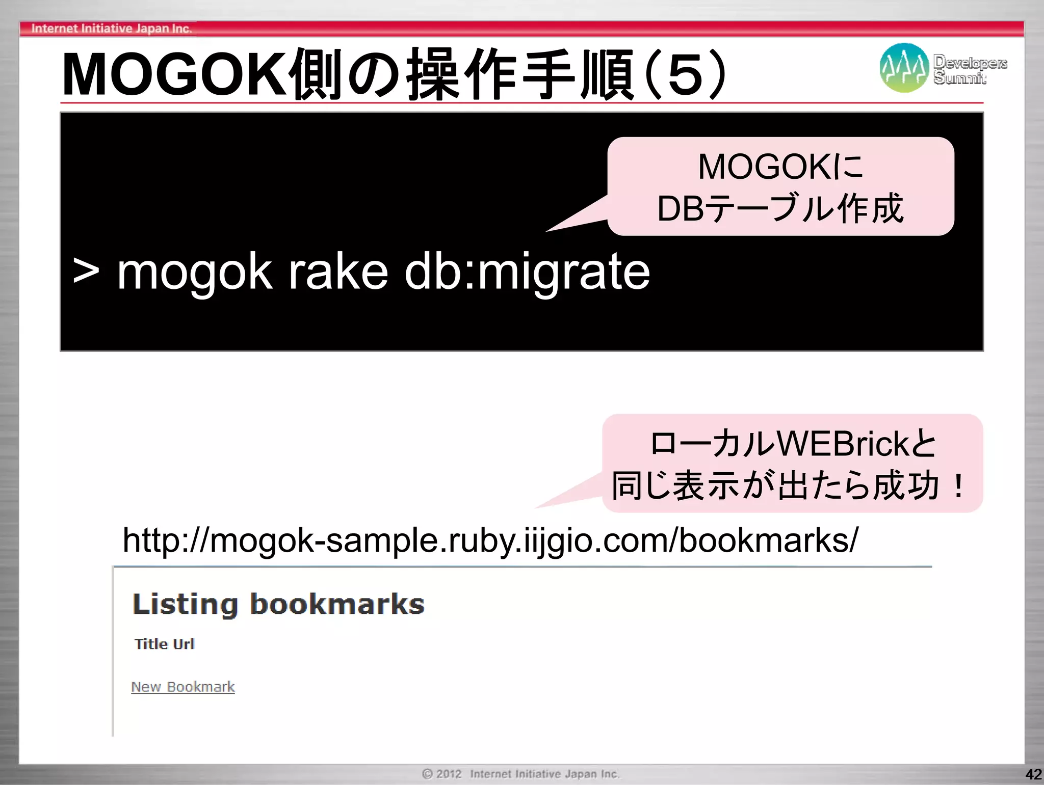 MOGOK側の操作手順（５）
                                     MOGOKに
                                   DBテーブル作成
> mogok rake db migrate
             db:migrate


                                 ロ カルWEB i kと
                                 ローカルWEBrickと
                                同じ表示が出たら成功！
  http://mogok-sample.ruby.iijgio.com/bookmarks/




                                                   42
 