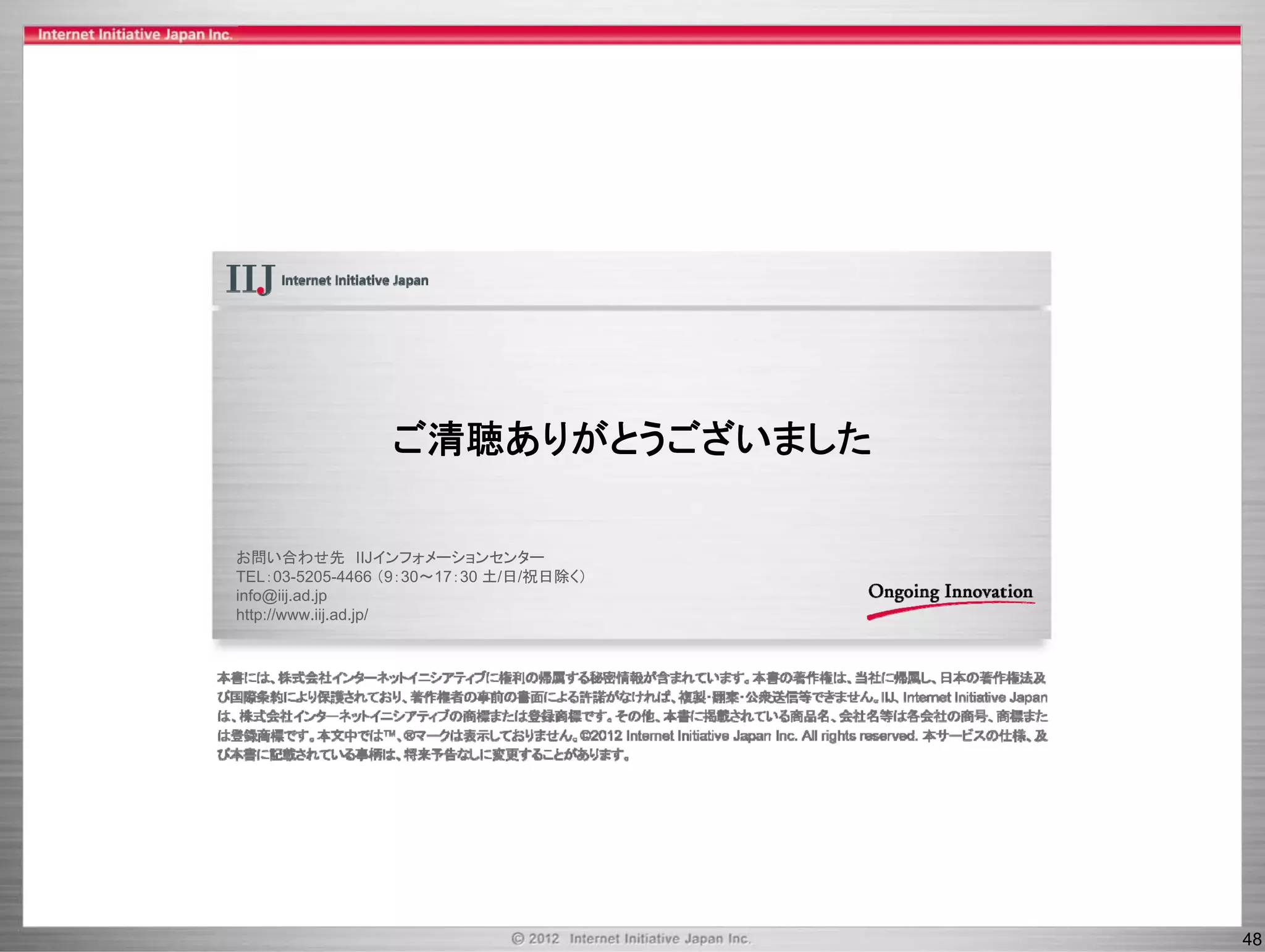 ご清聴ありがとうございました
                ご清聴ありがとうござ ま た

お問い合わせ先 IIJインフォメーションセンター
TEL：03-5205-4466 （9：30～17：30 土/日/祝日除く）
info@iij.ad.jp
http://www.iij.ad.jp/




                                         48
 