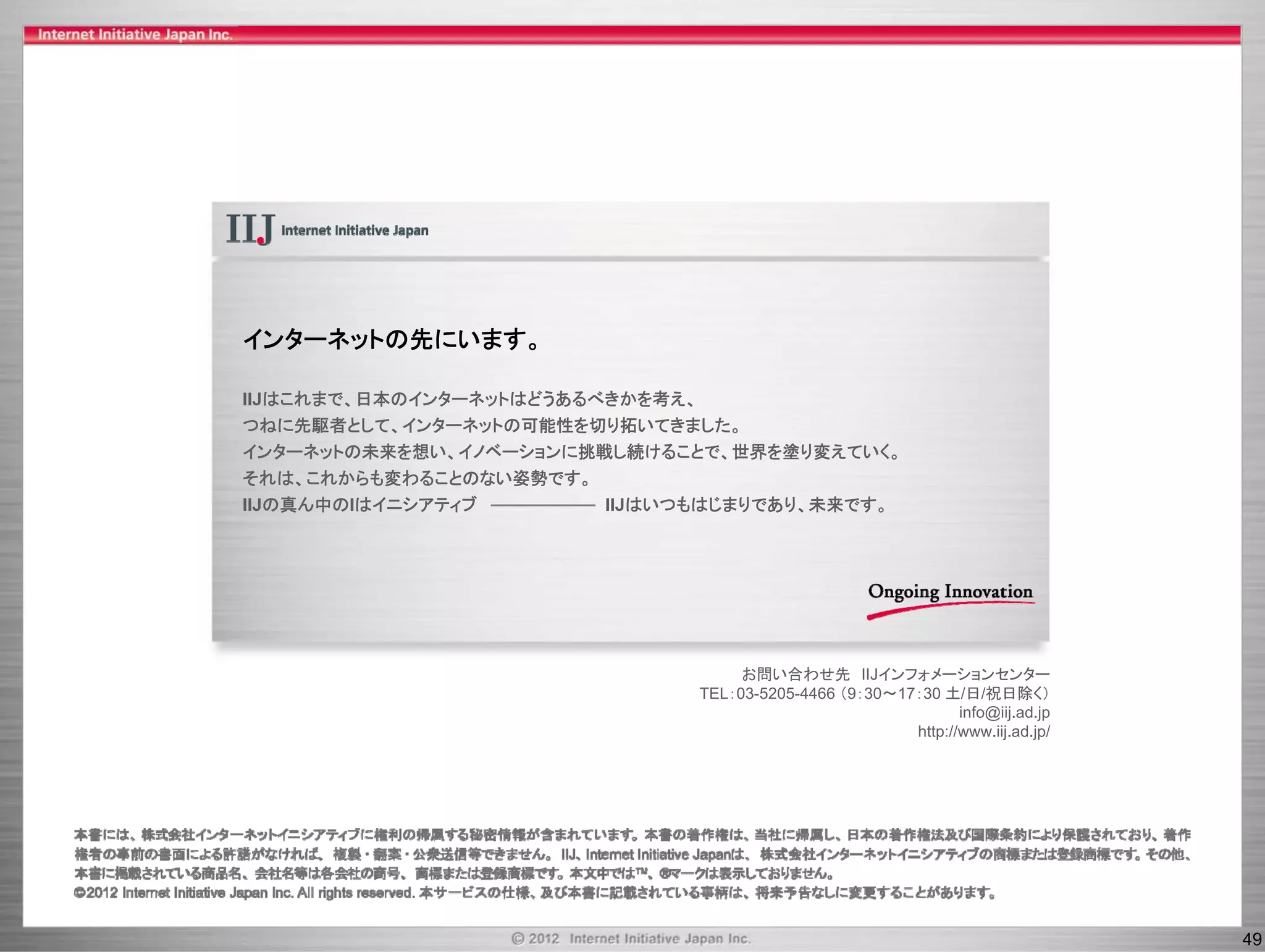 インターネットの先にいます。

IIJはこれまで、日本のインターネットはどうあるべきかを考え、
つねに先駆者として、インターネットの可能性を切り拓いてきました。
つねに先駆者として インタ ネットの可能性を切り拓いてきました
インターネットの未来を想い、イノベーションに挑戦し続けることで、世界を塗り変えていく。
それは、これからも変わることのない姿勢です。
IIJの真ん中のIはイニシアティブ        IIJはいつもはじまりであり、未来です。




                                    お問い合わせ先 IIJインフォメーションセンター
                               TEL：03-5205-4466 （9：30～17：30 土/日/祝日除く）
                                                               info@iij.ad.jp
                                                           p         j    jp
                                                        http://www.iij.ad.jp/




                                                                                49
 