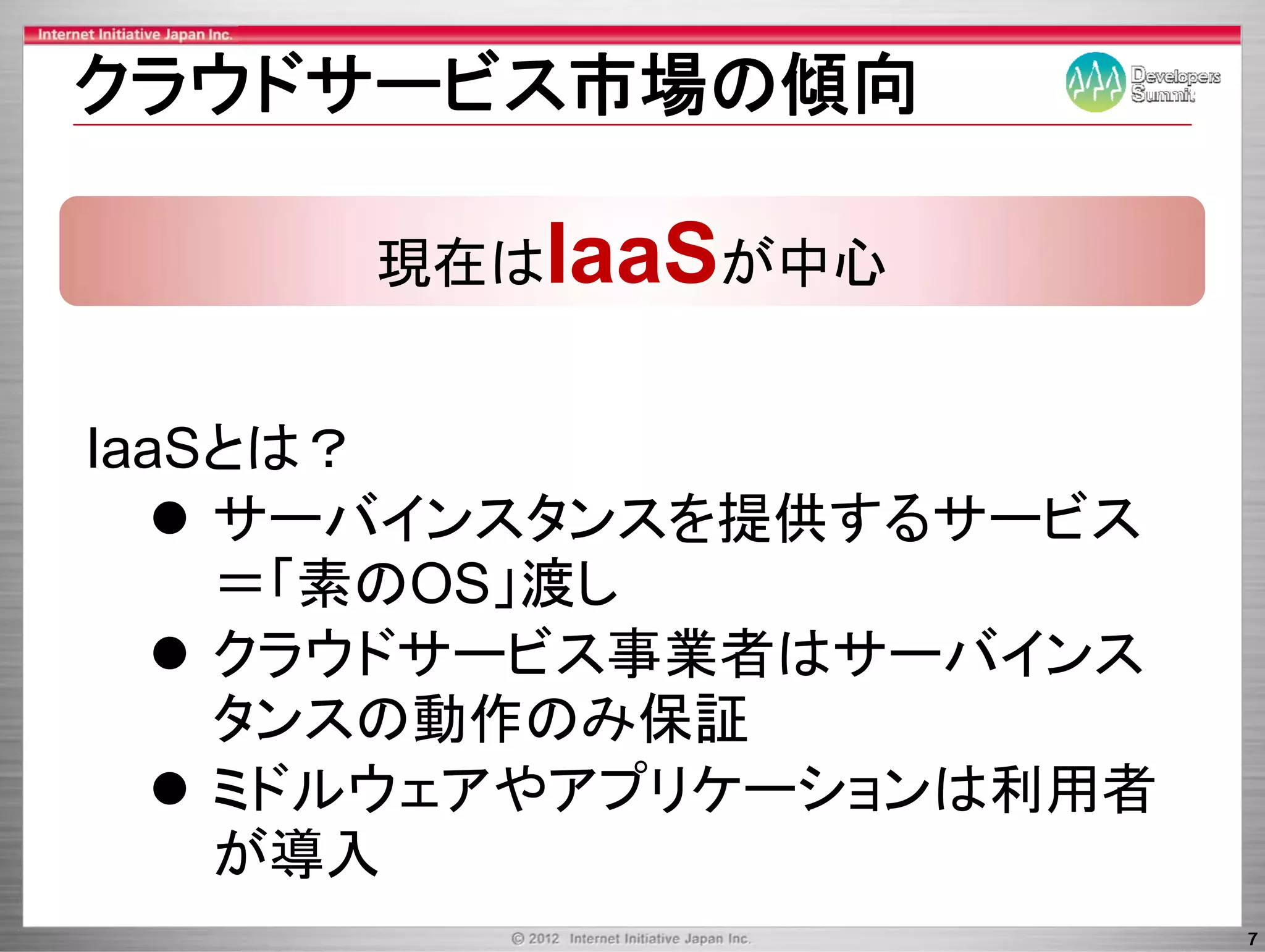 クラウドサ ビス市場の傾向
クラウドサービス市場の傾向

      現在はIaaSが中心


IaaSとは？
    サ バインスタンスを提供するサ ビス
    サーバインスタンスを提供するサービス
    ＝「素のOS」渡し
    クラウドサービス事業者はサーバインス
    クラウドサ ビ 事業者はサ バイ
    タン の動作のみ保証
    タンスの動作のみ保証
    ミドルウェアやアプリケーションは利用者
    が導入
                          7
 