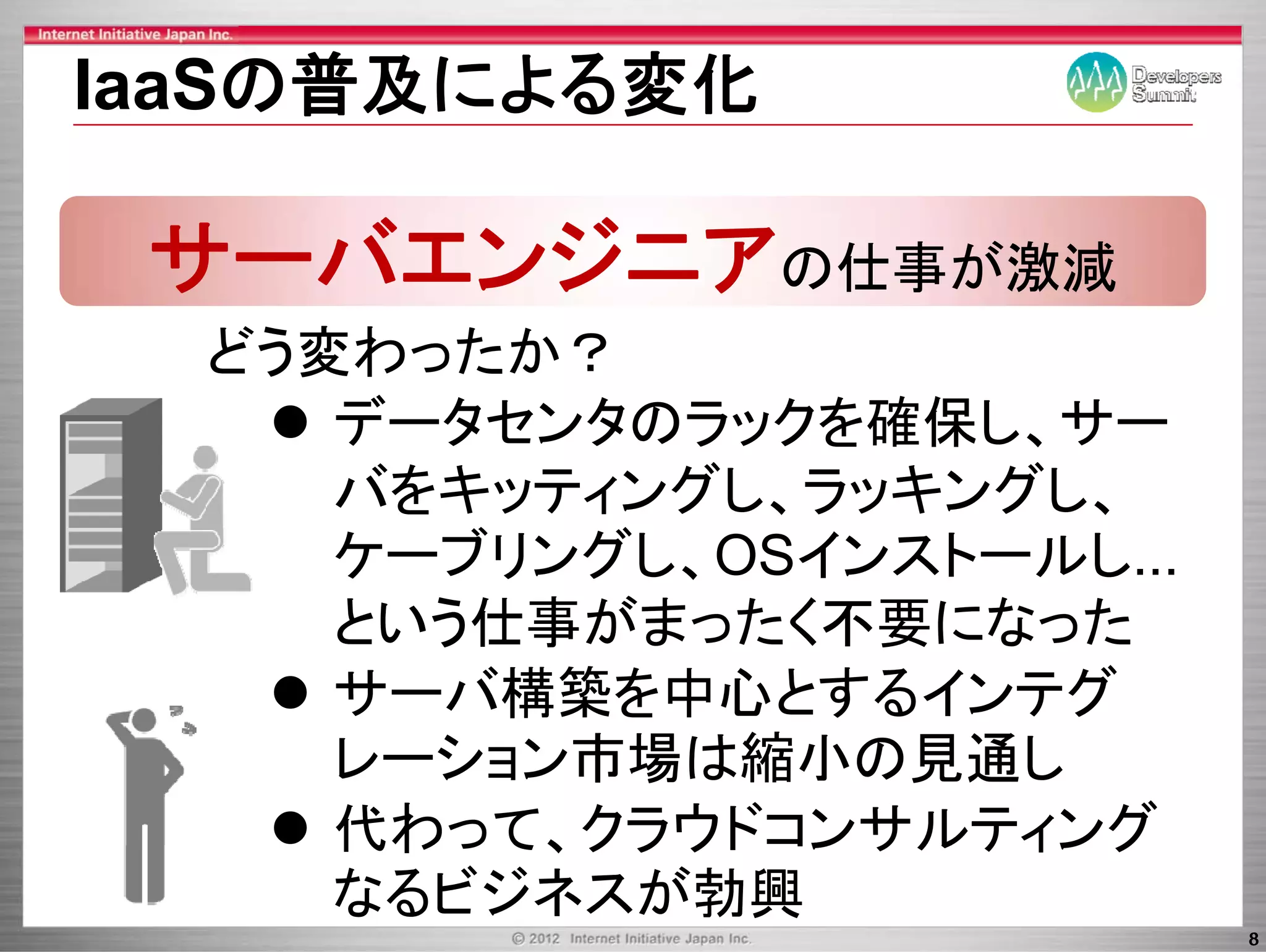 IaaSの普及による変化

 サーバエンジニアの仕事が激減
  どう変わったか？
     データセンタのラックを確保し、サー
     データセンタのラックを確保し サー
     バをキッティングし、ラッキングし、
     ケーブリングし、OSインストールし...
       ブ  グ
     という仕事がまったく不要になった
     サーバ構築を中心とするインテグ
     レーション市場は縮小の見通し
     レ シ ン市場は縮小の見通し
     代わって、クラウドコンサルティング
     なるビジネスが勃興
                            8
 
