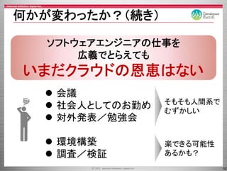 何かが変わったか？（続き）

  ソフトウェアエンジニアの仕事を
      広義でとらえても
いまだクラウドの恩恵はない
 まだクラウドの恩恵はな
   会議
                そもそも人間系で
   社会人としてのお勤め   むず
                むずかしい
   対外発表／勉強会

   環境構築         楽できる可能性
   調査／検証        あるかも？
                           12
 