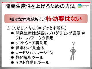 開発生産性を上げるための方法

 様々な方法があるが特効薬はない

古くて新しい方法（＝ずっと未解決）
   開発生産性が高いプログラミング言語や
   フレ ムワ クの採用
   フレームワークの採用
   ソフトウェア再利用
   標準化／共通化
   標準    通
   コ ドジェネレ ション
   コードジェネレーション
   静的解析ツール
   テスト自動化ツール
   テスト自動化ツ ル
                        15
 