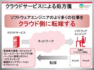 クラウドサ ビスによる処方箋
クラウドサービスによる処方箋

   ソフトウェアエンジニアのより多くの仕事を
           ジ     多   事
       クラウド側に転嫁する
                           ソフトウェア
 クラウドサービス
                           エンジニア

                 ネットワーク

                             狭義の
言語実行環境／ミドルウェア
                          「ソフトウェア開発」
フレ ムワ ク／ライブラリ群
フレームワーク／ライブラリ群
バージョン管理リポジトリ
バグトラッキング
                          それ以外   それ以外
継続的インテグレ ション
継続的インテグレーション         転嫁
デプロイツール
                                        16
 