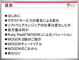 目次

はじめに
クラウドサービスの普及による変化
クラウドサ ビスの普及による変化
ソ ウ ア ンジ ア 仕事 変化
ソフトウェアエンジニアの仕事は変化したか
処方箋は何か
Ruby PaaS「MOGOK」によるソリューション
        S「 OGO による リ   シ
MOGOK β版のご紹介
MOGOKチュートリアル
MOGOKのこれから
終わりに
                             2
 