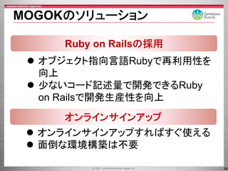 MOGOKのソリュ ション
MOGOKのソリューション

     Ruby on Railsの採用
  オブジェクト指向言語Rubyで再利用性を
  オブジ クト指向言語       再利用性を
  向上
  少ないコード記述量で開発できるRuby
  on R il で開発生産性を向上
     Railsで開発生産性を向上
     オンラインサインアップ
     オンラインサインア プ
  オンラインサインアップすればすぐ使える
  面倒な環境構築は不要

                           20
 
