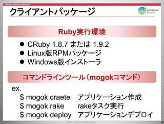 クライアントパッケ ジ
クライアントパッケージ

          Ruby実行環境
   CRuby 1.8.7 または 1.9.2
   Linux版RPMパッケ ジ
   Linux版RPMパッケージ
   Windows版インストーラ

  コマンドラインツール（mogokコマンド）
ex.
  $ mogok craete アプリケ ション作成
                 アプリケーション作成
  $ mogok rake   rakeタスク実行
  $ mogok deploy アプリケーションデプロイ
                                26
 