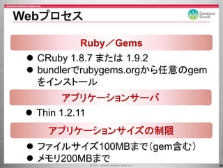 Webプロセス

         Ruby／Gems
  CRuby 1.8.7
  CR b 1 8 7 または 1 9 2
                   1.9.2
  bundlerでrubygems.orgから任意のgem
              yg     g     g
  をインストール
        アプリケーションサーバ
          プ       バ
  Thin 1 2 11
       1.2.11
   アプリケーションサイズの制限
  ファイルサイズ100MBまで（gem含む）
  メモリ200MBまで
                                 28
 