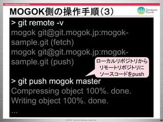 MOGOK側の操作手順（３）
> git remote -v
mogok git@git.mogok.jp:mogok-
sample.git
sample git (fetch)
mogok git@git.mogok.jp:mogok-
        git@git.mogok.jp:mogok
sample.git (push)      ローカルリポジトリから
                      リモートリポジトリに
                      ソースコードをpush
> git push mogok master
Compressing object 100%. done.
      p     g j
Writing object 100%. done.
...
                                     40
 
