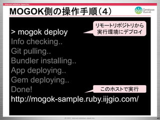 MOGOK側の操作手順（４）
                       リモ トリポジトリから
                       リモートリポジトリから
> mogok deploy         実行環境にデプロイ
Info checking..
     checking
Git pulling..
Bundler installing..
App deploying..
Gem deploying..
       deploying
Done!                   このホストで実行

http://mogok-sample.ruby.iijgio.com/

                                       41
 