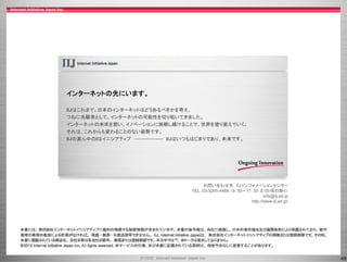 インターネットの先にいます。

IIJはこれまで、日本のインターネットはどうあるべきかを考え、
つねに先駆者として、インターネットの可能性を切り拓いてきました。
つねに先駆者として インタ ネットの可能性を切り拓いてきました
インターネットの未来を想い、イノベーションに挑戦し続けることで、世界を塗り変えていく。
それは、これからも変わることのない姿勢です。
IIJの真ん中のIはイニシアティブ        IIJはいつもはじまりであり、未来です。




                                    お問い合わせ先 IIJインフォメーションセンター
                               TEL：03-5205-4466 （9：30～17：30 土/日/祝日除く）
                                                               info@iij.ad.jp
                                                           p         j    jp
                                                        http://www.iij.ad.jp/




                                                                                49
 