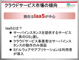 クラウドサ ビス市場の傾向
クラウドサービス市場の傾向

      現在はIaaSが中心


IaaSとは？
    サ バインスタンスを提供するサ ビス
    サーバインスタンスを提供するサービス
    ＝「素のOS」渡し
    クラウドサービス事業者はサーバインス
    クラウドサ ビ 事業者はサ バイ
    タン の動作のみ保証
    タンスの動作のみ保証
    ミドルウェアやアプリケーションは利用者
    が導入
                          7
 