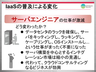 IaaSの普及による変化

 サーバエンジニアの仕事が激減
  どう変わったか？
     データセンタのラックを確保し、サー
     データセンタのラックを確保し サー
     バをキッティングし、ラッキングし、
     ケーブリングし、OSインストールし...
       ブ  グ
     という仕事がまったく不要になった
     サーバ構築を中心とするインテグ
     レーション市場は縮小の見通し
     レ シ ン市場は縮小の見通し
     代わって、クラウドコンサルティング
     なるビジネスが勃興
                            8
 
