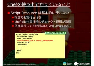 ڤʹϤǤäƤ뤳
      ڤʹϤǤäƤ뤳
           Script Resource ϻĤʹʤ
                  ζȤǤg?
                  chef-clientg?rΥå?\?浹
                  ζȌg?Ƥ↖}ʤΤʹʤ

                                                         ʸФǕƤޤ
                    script script_name" do
                     interpreter "bash"
                     user username"
                     creates comp_dir + script_name.done"
                     code <<-EOH
                       command
                       ......
                       ......
                     EOH
                    end




http://www.flickr.com/photos/jonathanbeard/3307862620/
 