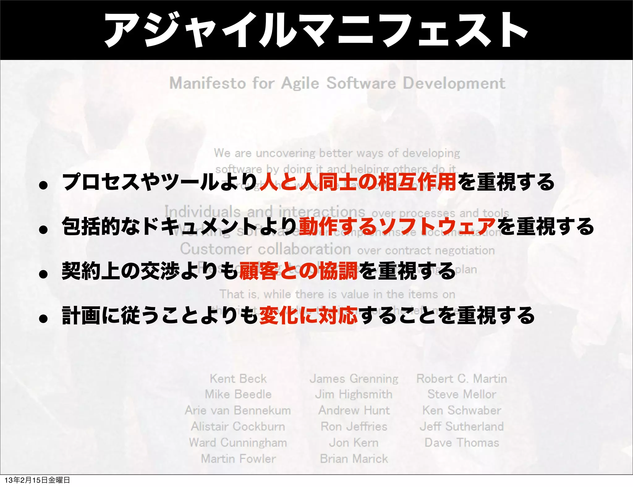 アジャイルマニフェスト


    • プロセスやツールより人と人同士の相互作用を重視する
    • 包括的なドキュメントより動作するソフトウェアを重視する
    • 契約上の交渉よりも顧客との協調を重視する
    • 計画に従うことよりも変化に対応することを重視する



13年2月15日金曜日
 
