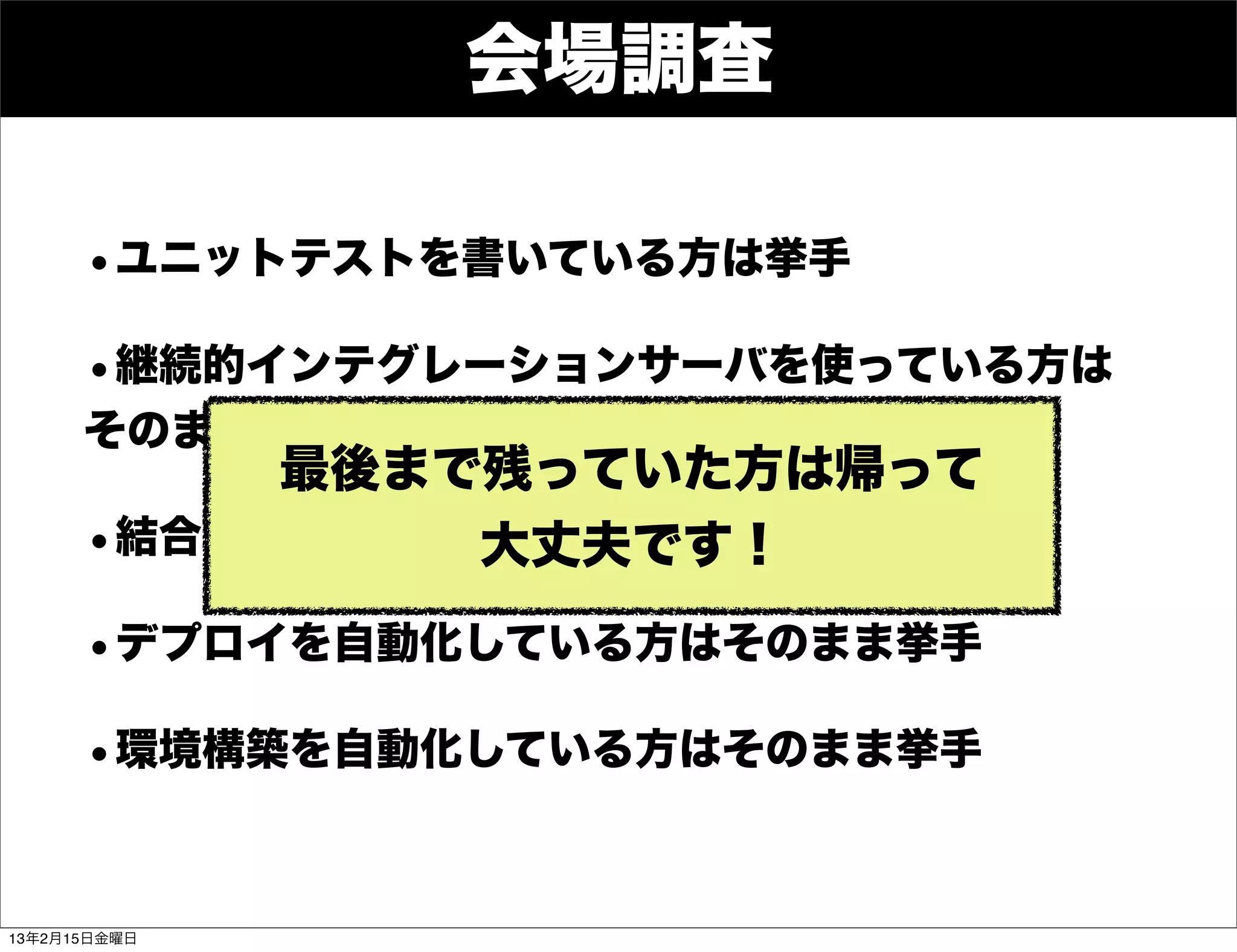 Developers
     Summit

                  会場調査

      •ユニットテストを書いている方は挙手
      •継続的インテグレーションサーバを使っている方は
      そのまま挙手
           最後まで残っていた方は帰って
      •結合テストを自動化している方はそのまま挙手
               大丈夫です！
      •デプロイを自動化している方はそのまま挙手
      •環境構築を自動化している方はそのまま挙手


13年2月15日金曜日
 