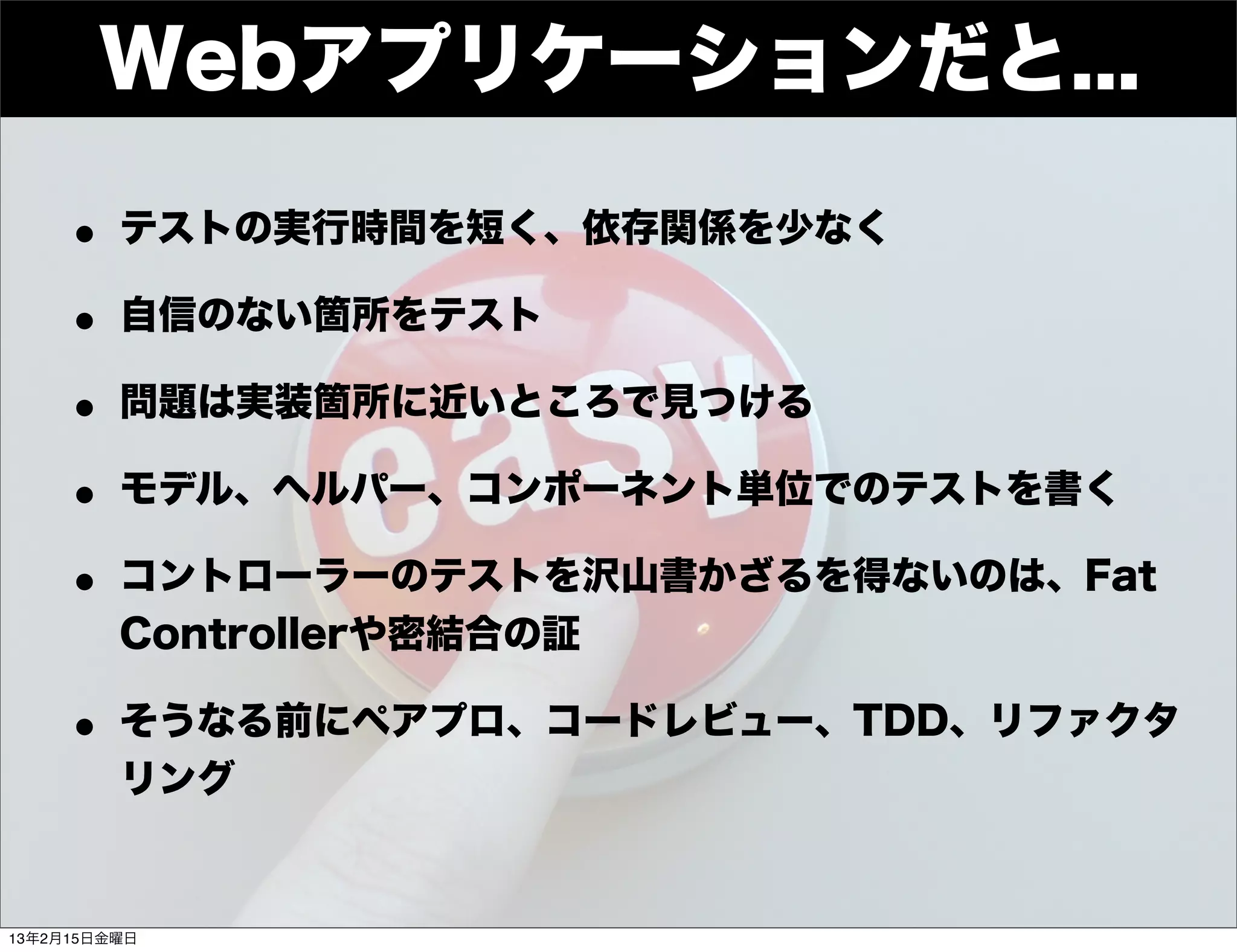 Developers


        Webアプリケーションだと...
     Summit




    • テストの実行時間を短く、依存関係を少なく
    • 自信のない箇所をテスト
    • 問題は実装箇所に近いところで見つける
    • モデル、ヘルパー、コンポーネント単位でのテストを書く
    • コントローラーのテストを沢山書かざるを得ないのは、Fat
          Controllerや密結合の証

    • そうなる前にペアプロ、コードレビュー、TDD、リファクタ
          リング


13年2月15日金曜日
 