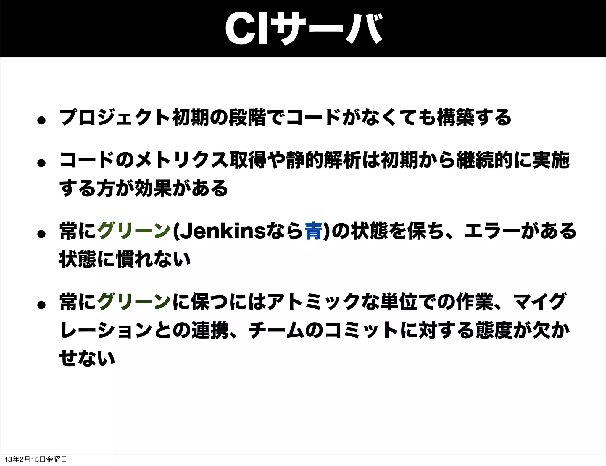 CIサーバ

    • プロジェクト初期の段階でコードがなくても構築する
    • コードのメトリクス取得や静的解析は初期から継続的に実施
         する方が効果がある

    • 常にグリーン(Jenkinsなら青)の状態を保ち、エラーがある
         状態に慣れない

    • 常にグリーンに保つにはアトミックな単位での作業、マイグ
         レーションとの連携、チームのコミットに対する態度が欠か
         せない




13年2月15日金曜日
 