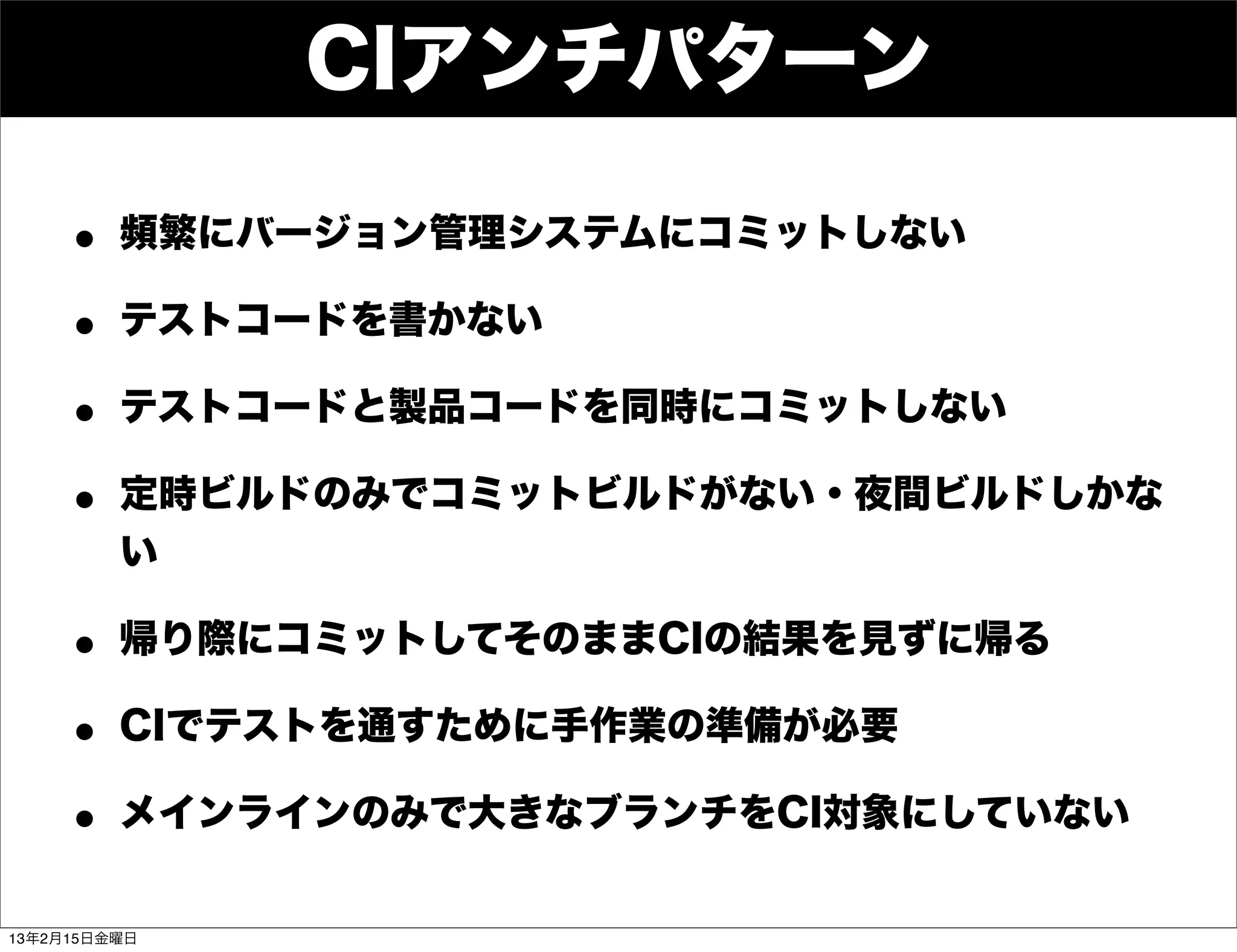 CIアンチパターン

    • 頻繁にバージョン管理システムにコミットしない
    • テストコードを書かない
    • テストコードと製品コードを同時にコミットしない
    • 定時ビルドのみでコミットビルドがない・夜間ビルドしかな
         い

    • 帰り際にコミットしてそのままCIの結果を見ずに帰る
    • CIでテストを通すために手作業の準備が必要
    • メインラインのみで大きなブランチをCI対象にしていない
13年2月15日金曜日
 