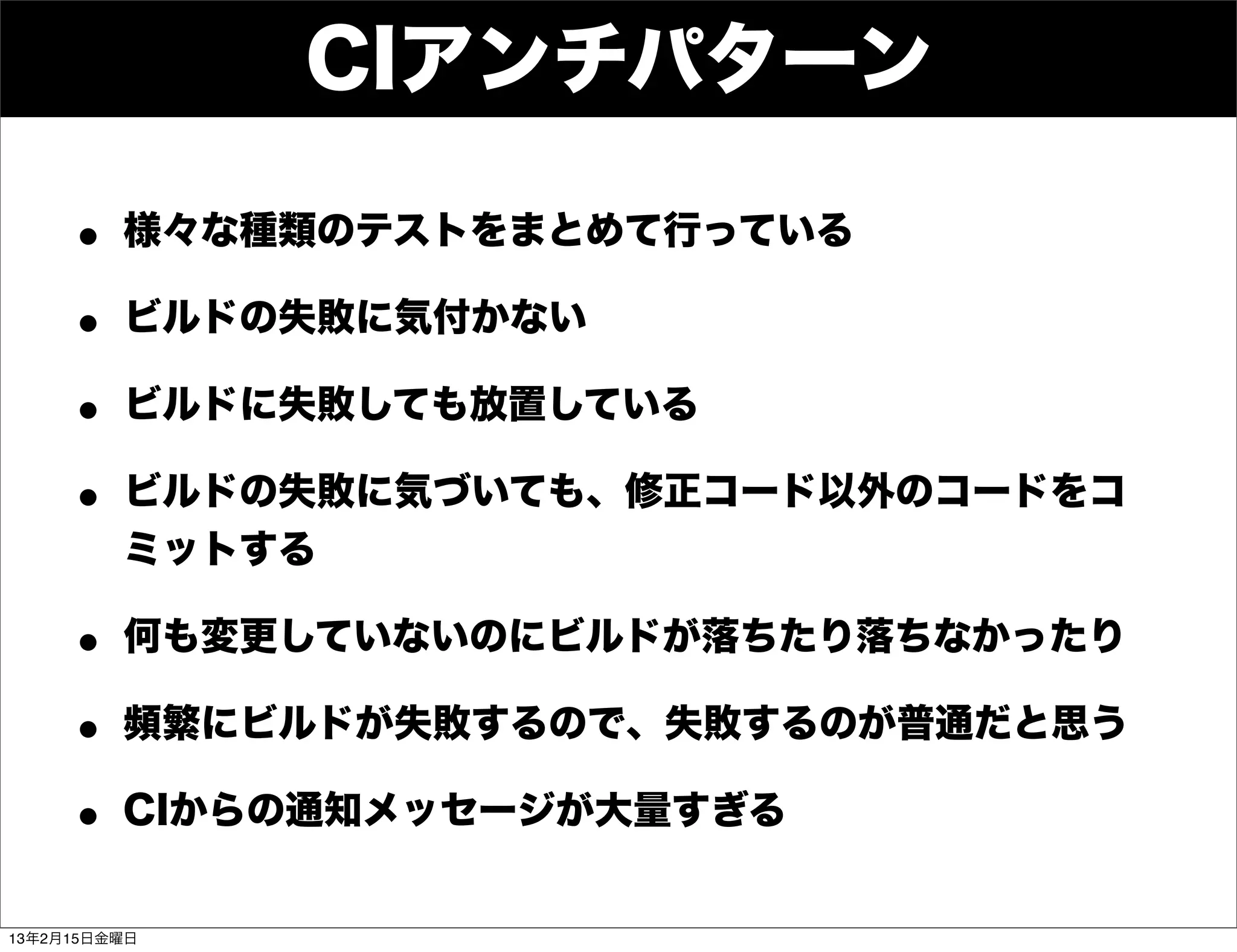 CIアンチパターン

     • 様々な種類のテストをまとめて行っている
     • ビルドの失敗に気付かない
     • ビルドに失敗しても放置している
     • ビルドの失敗に気づいても、修正コード以外のコードをコ
         ミットする

     • 何も変更していないのにビルドが落ちたり落ちなかったり
     • 頻繁にビルドが失敗するので、失敗するのが普通だと思う
     • CIからの通知メッセージが大量すぎる
13年2月15日金曜日
 
