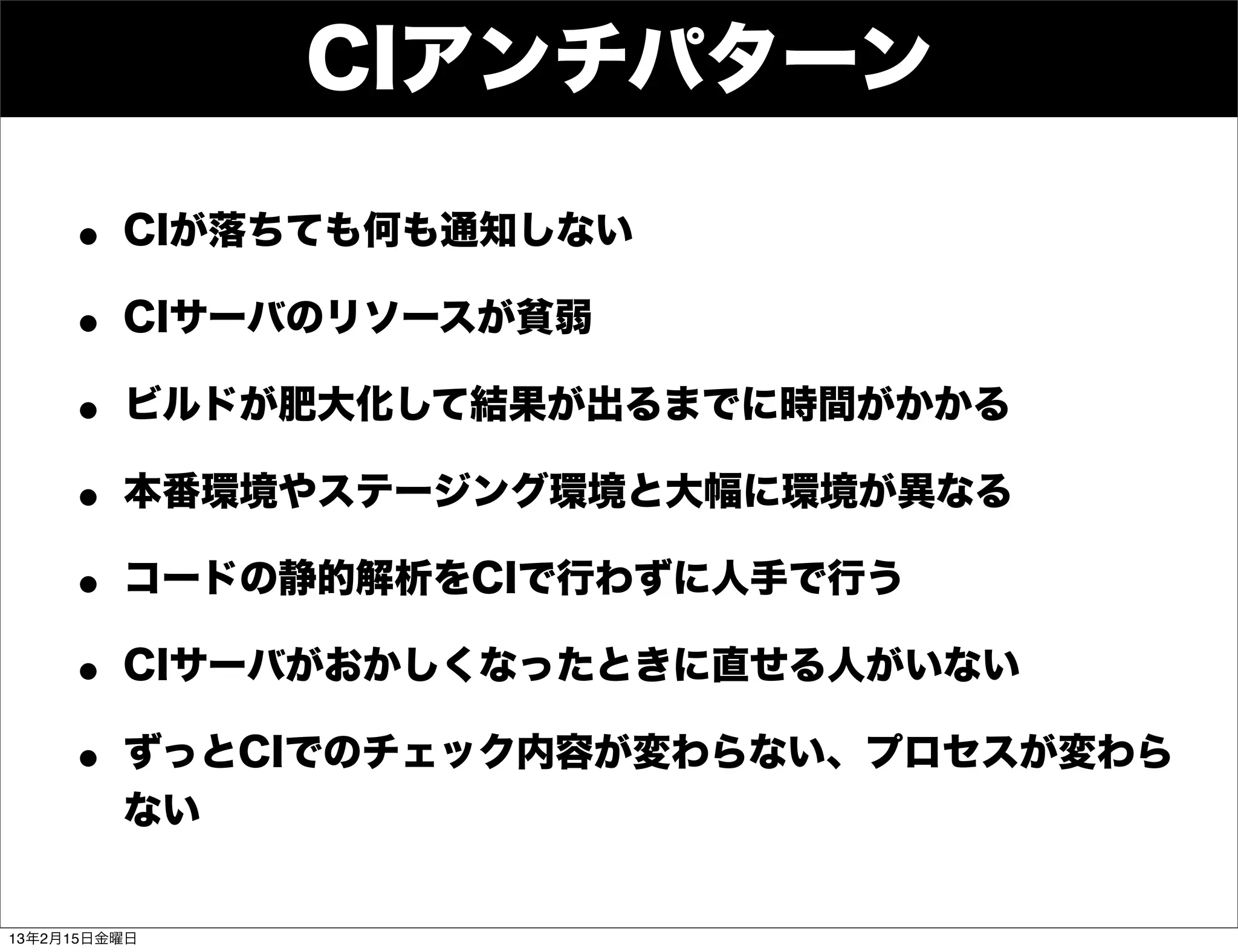 CIアンチパターン

     • CIが落ちても何も通知しない
     • CIサーバのリソースが貧弱
     • ビルドが肥大化して結果が出るまでに時間がかかる
     • 本番環境やステージング環境と大幅に環境が異なる
     • コードの静的解析をCIで行わずに人手で行う
     • CIサーバがおかしくなったときに直せる人がいない
     • ずっとCIでのチェック内容が変わらない、プロセスが変わら
         ない


13年2月15日金曜日
 