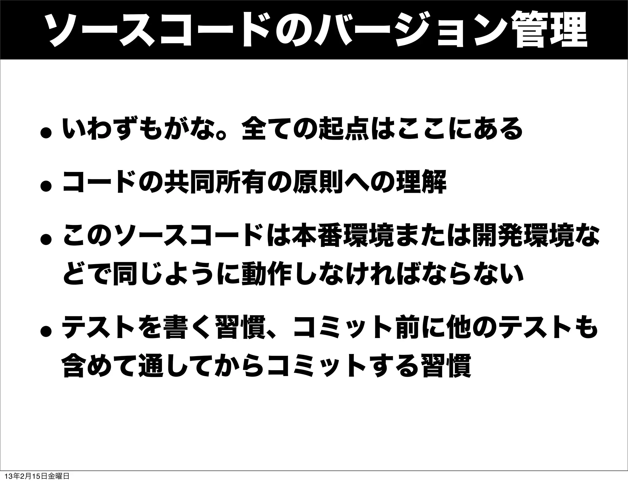 ソースコードのバージョン管理

    • いわずもがな。全ての起点はここにある
    • コードの共同所有の原則への理解
    • このソースコードは本番環境または開発環境な
         どで同じように動作しなければならない

    • テストを書く習慣、コミット前に他のテストも
         含めて通してからコミットする習慣



13年2月15日金曜日
 