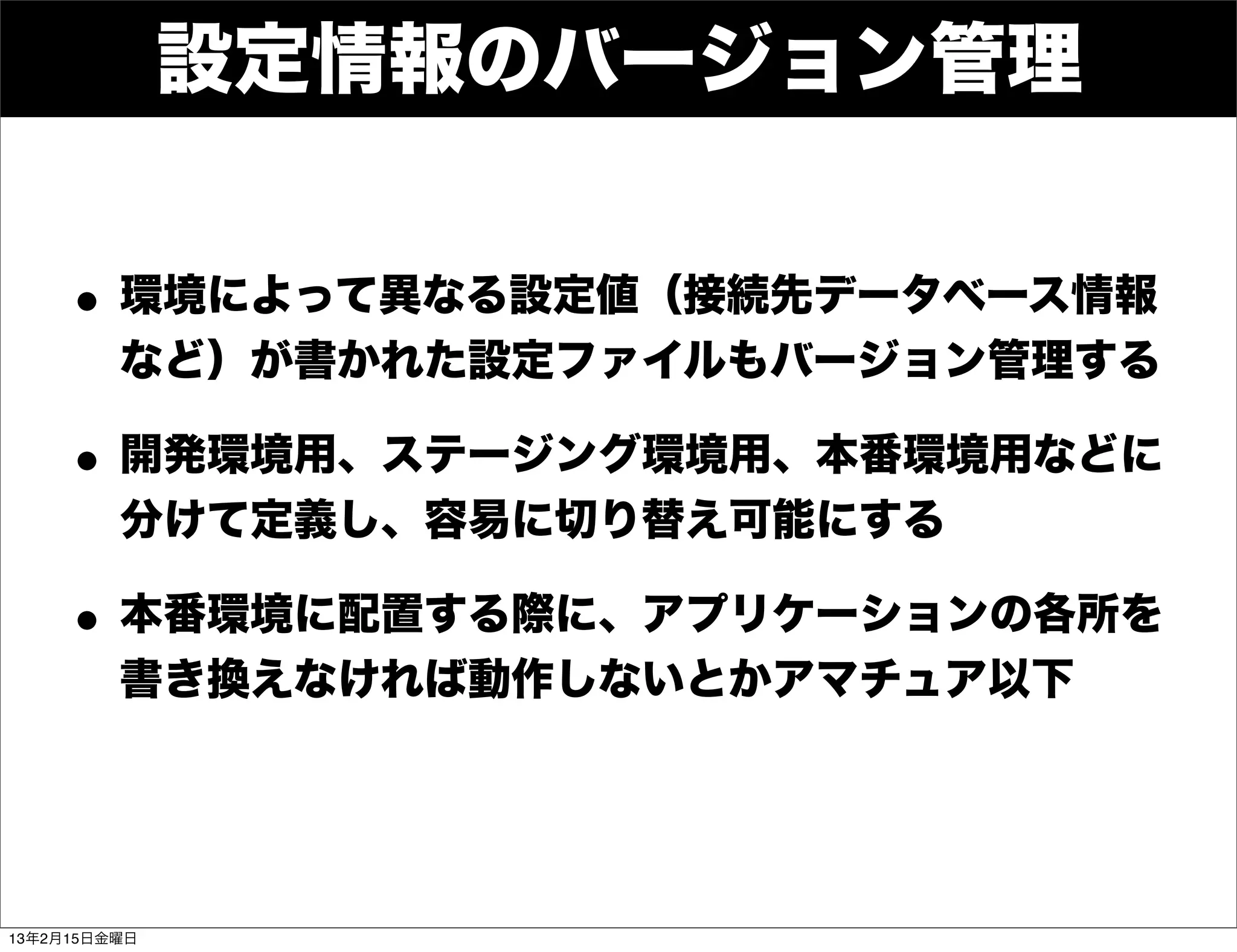 設定情報のバージョン管理


    • 環境によって異なる設定値（接続先データベース情報
         など）が書かれた設定ファイルもバージョン管理する

    • 開発環境用、ステージング環境用、本番環境用などに
         分けて定義し、容易に切り替え可能にする

    • 本番環境に配置する際に、アプリケーションの各所を
         書き換えなければ動作しないとかアマチュア以下




13年2月15日金曜日
 