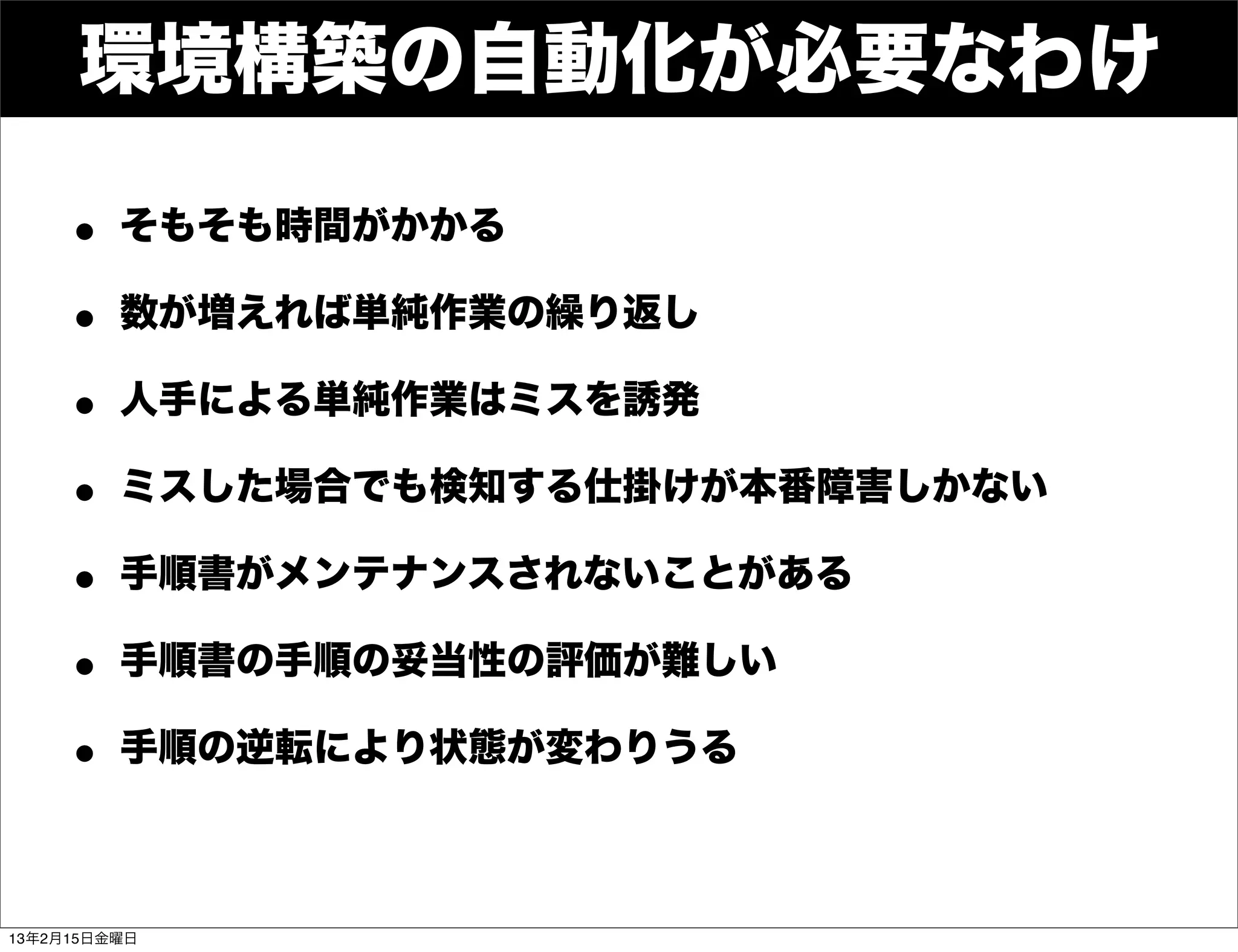 環境構築の自動化が必要なわけ

    • そもそも時間がかかる
    • 数が増えれば単純作業の繰り返し
    • 人手による単純作業はミスを誘発
    • ミスした場合でも検知する仕掛けが本番障害しかない
    • 手順書がメンテナンスされないことがある
    • 手順書の手順の妥当性の評価が難しい
    • 手順の逆転により状態が変わりうる

13年2月15日金曜日
 