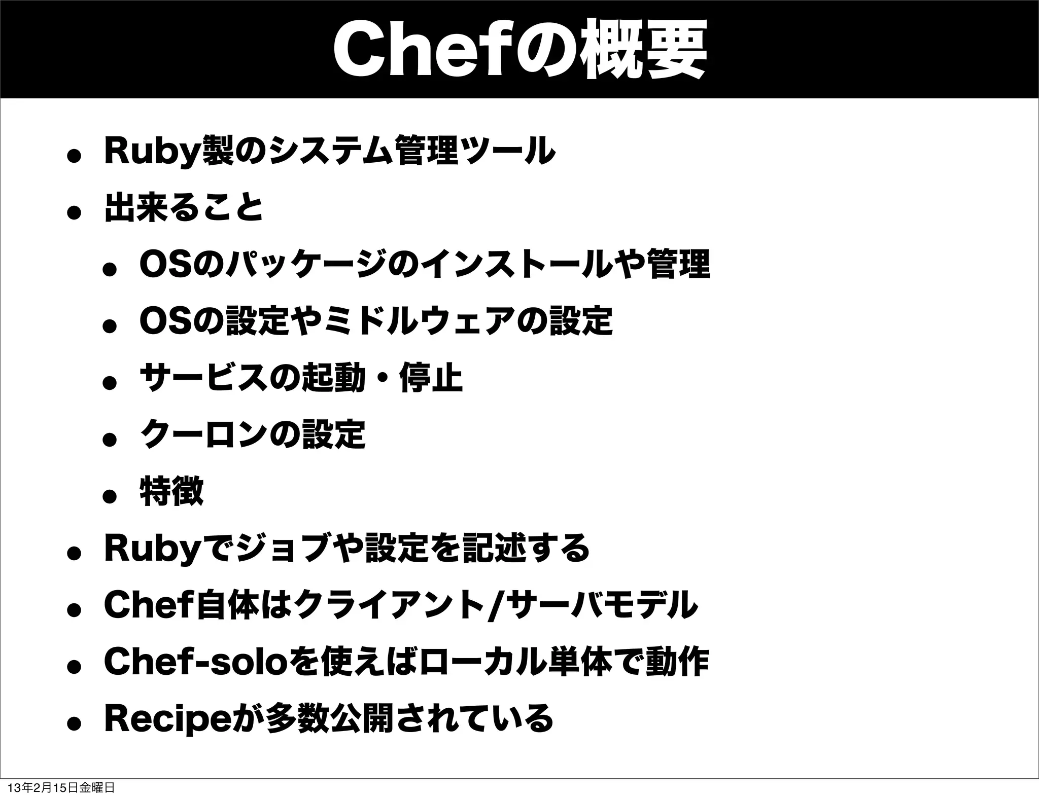 Chefの概要
     • Ruby製のシステム管理ツール
     • 出来ること
      • OSのパッケージのインストールや管理
      • OSの設定やミドルウェアの設定
      • サービスの起動・停止
      • クーロンの設定
      • 特徴
     • Rubyでジョブや設定を記述する
     • Chef自体はクライアント/サーバモデル
     • Chef-soloを使えばローカル単体で動作
     • Recipeが多数公開されている
13年2月15日金曜日
 