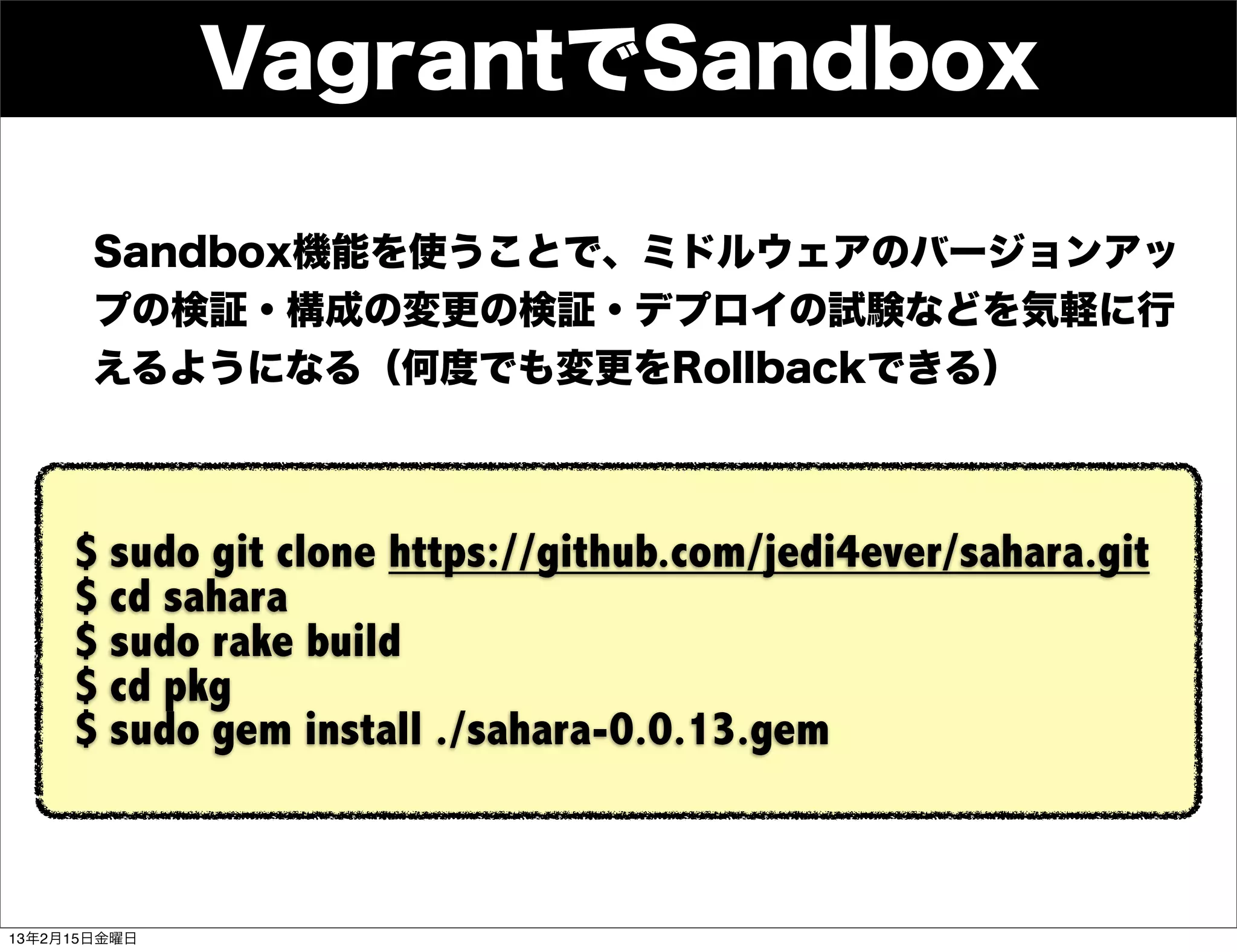 VagrantでSandbox

       Sandbox機能を使うことで、ミドルウェアのバージョンアッ
       プの検証・構成の変更の検証・デプロイの試験などを気軽に行
       えるようになる（何度でも変更をRollbackできる）



     $ sudo git clone https://github.com/jedi4ever/sahara.git
     $ cd sahara
     $ sudo rake build
     $ cd pkg
     $ sudo gem install ./sahara-0.0.13.gem



13年2月15日金曜日
 