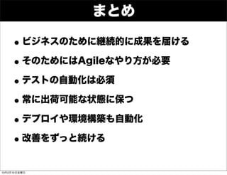 まとめ

    • ビジネスのために継続的に成果を届ける
    • そのためにはAgileなやり方が必要
    • テストの自動化は必須
    • 常に出荷可能な状態に保つ
    • デプロイや環境構築も自動化
    • 改善をずっと続ける
13年2月15日金曜日
 