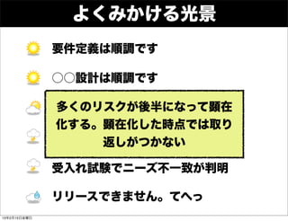 よくみかける光景
              要件定義は順調です

              ○○設計は順調です

              多くのリスクが後半になって顕在
              開発は遅れていますが挽回可能です
              化する。顕在化した時点では取り
              結合試験で重大な問題が出ています
                  返しがつかない

              受入れ試験でニーズ不一致が判明

              リリースできません。てへっ
13年2月15日金曜日
 