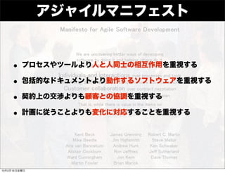 アジャイルマニフェスト


    • プロセスやツールより人と人同士の相互作用を重視する
    • 包括的なドキュメントより動作するソフトウェアを重視する
    • 契約上の交渉よりも顧客との協調を重視する
    • 計画に従うことよりも変化に対応することを重視する



13年2月15日金曜日
 