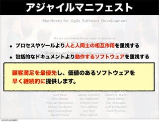 アジャイルマニフェスト


    • プロセスやツールより人と人同士の相互作用を重視する
    • 包括的なドキュメントより動作するソフトウェアを重視する
    •顧客満足を最優先し、価値のあるソフトウェアを
      契約上の交渉よりも顧客との協調を重視する

    •早く継続的に提供します。
      計画に従うことよりも変化に対応することを重視する




13年2月15日金曜日
 