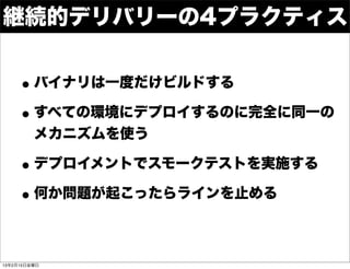 継続的デリバリーの4プラクティス


    • バイナリは一度だけビルドする
    • すべての環境にデプロイするのに完全に同一の
         メカニズムを使う

    • デプロイメントでスモークテストを実施する
    • 何か問題が起こったらラインを止める

13年2月15日金曜日
 